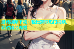 蘑菇视频下载：轻松获取热门视频，随时随地观看