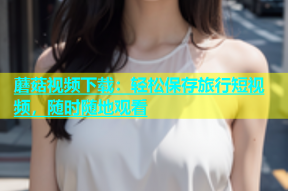 蘑菇视频下载：轻松保存旅行短视频，随时随地观看