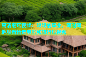 高清蘑菇视频：妈妈的职业，随时随地观看精选电影和旅行短视频