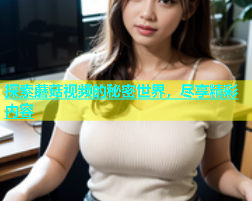 探索蘑菇视频的秘密世界，尽享精彩内容  第2张