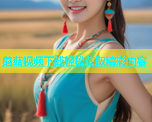 蘑菇视频下载轻松获取精彩内容  第1张