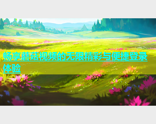 畅享蘑菇视频的无限精彩与便捷登录体验  第1张