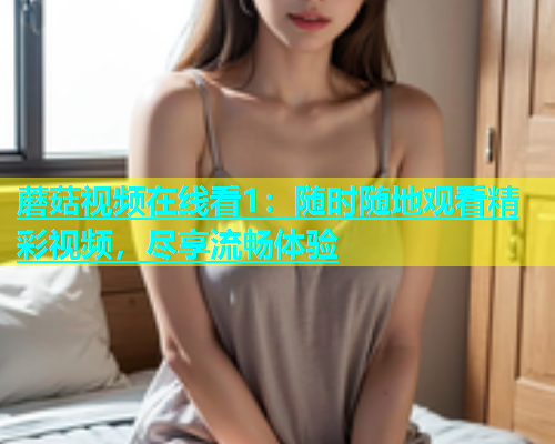 蘑菇视频在线看1：随时随地观看精彩视频，尽享流畅体验  第2张