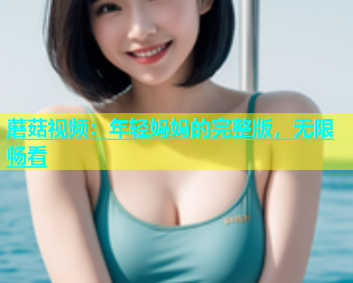 蘑菇视频：年轻妈妈的完整版，无限畅看  第1张